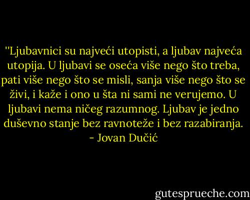 ‎''Ljubavnici su najveći utopisti, a ljubav najveća utopija. U ljubavi se oseća više nego što treba, pati više nego što se misli, sanja više nego što se živi, i kaže i ono u šta ni sami ne verujemo. U ljubavi nema ničeg razumnog. Ljubav je jedno duševno stanje bez ravnoteže i bez razabiranja. - Jovan Dučić