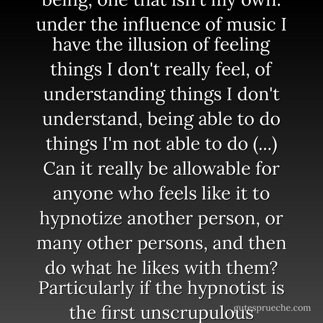 Music makes me forget myself, my true condition, it carries me off into another state of being, one that isn't my own: under the influence of music I have the illusion of feeling things I don't really feel, of understanding things I don't understand, being able to do things I'm not able to do (...) Can it really be allowable for anyone who feels like it to hypnotize another person, or many other persons, and then do what he likes with them? Particularly if the hypnotist is the first unscrupulous individual who happens to come along? - Leo Tolstoy