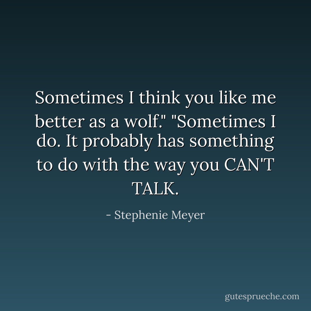 Sometimes I think you like me better as a wolf."<br />"Sometimes I do. It probably has something to do with the way you CAN'T TALK. - Stephenie Meyer