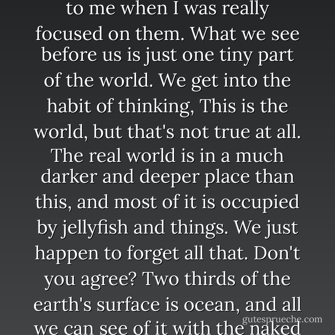 Why do you like jellyfish so much?" I asked.<br /> "I don't know. I guess I think they're cute," she said. "But one thing did occur to me when I was really focused on them. What we see before us is just one tiny part of the world. We get into the habit of thinking, This is the world, but that's not true at all. The real world is in a much darker and deeper place than this, and most of it is occupied by jellyfish and things. We just happen to forget all that. Don't you agree? Two thirds of the earth's surface is ocean, and all we can see of it with the naked eye is the surface: the skin. We hardly know anything about what's beneath the skin. - Haruki Murakami