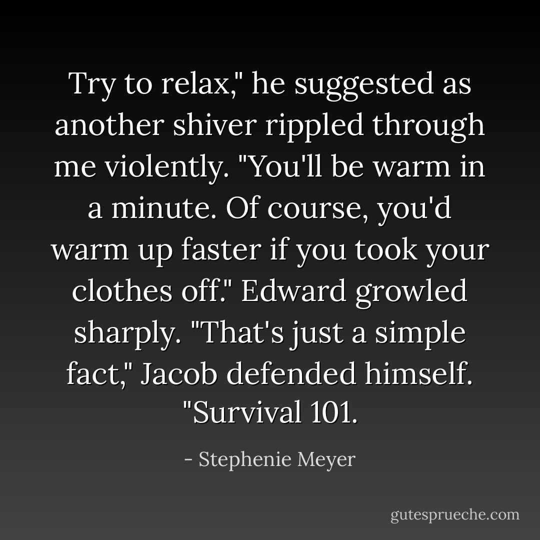 Try to relax," he suggested as another shiver rippled through me violently. "You'll be warm in a minute. Of course, you'd warm up faster if you took your clothes off."<br />Edward growled sharply.<br />"That's just a simple fact," Jacob defended himself. "Survival 101. - Stephenie Meyer