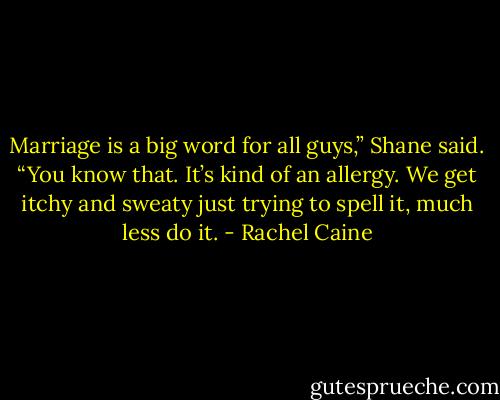 Marriage is a big word for all guys,” Shane said. “You know that. It’s kind of an allergy. We get itchy and sweaty just trying to spell it, much less do it. - Rachel Caine