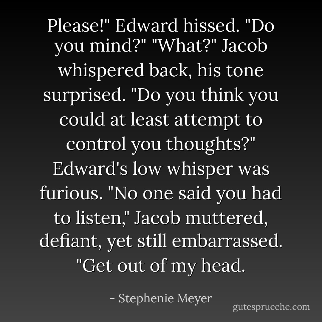 Please!" Edward hissed. "Do you mind?"<br />"What?" Jacob whispered back, his tone surprised.<br />"Do you think you could at least attempt to control you thoughts?" Edward's low whisper was furious.<br />"No one said you had to listen," Jacob muttered, defiant, yet still embarrassed. "Get out of my head. - Stephenie Meyer