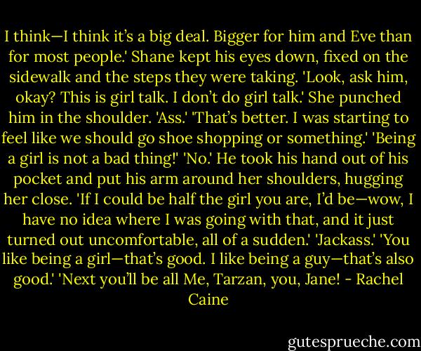 I think—I think it’s a big deal. Bigger for him and Eve than for most people.' Shane kept his eyes down, fixed on the sidewalk and the steps they were taking. 'Look, ask him, okay? This is girl talk. I don’t do girl talk.'<br />She punched him in the shoulder. 'Ass.'<br />'That’s better. I was starting to feel like we should go shoe shopping or something.'<br />'Being a girl is not a bad thing!'<br />'No.' He took his hand out of his pocket and put his arm around her shoulders, hugging her close. 'If I could be half the girl you are, I’d be—wow, I have no idea where I was going with that, and it just turned out uncomfortable, all of a sudden.'<br />'Jackass.'<br />'You like being a girl—that’s good. I like being a guy—that’s also good.'<br />'Next you’ll be all Me, Tarzan, you, Jane! - Rachel Caine