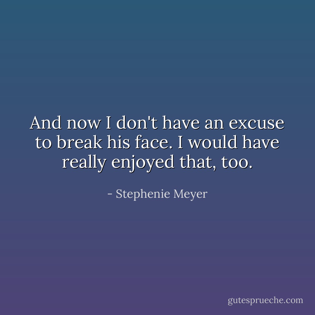 And now I don't have an excuse to break his face. I would have really enjoyed that, too. - Stephenie Meyer