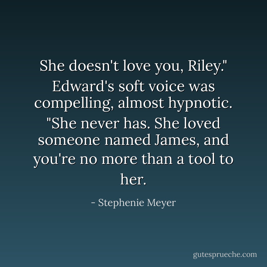 She doesn't love you, Riley." Edward's soft voice was compelling, almost hypnotic. "She never has. She loved someone named James, and you're no more than a tool to her. - Stephenie Meyer