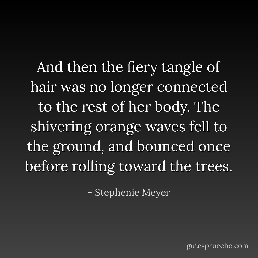 And then the fiery tangle of hair was no longer connected to the rest of her body. The shivering orange waves fell to the ground, and bounced once before rolling toward the trees. - Stephenie Meyer