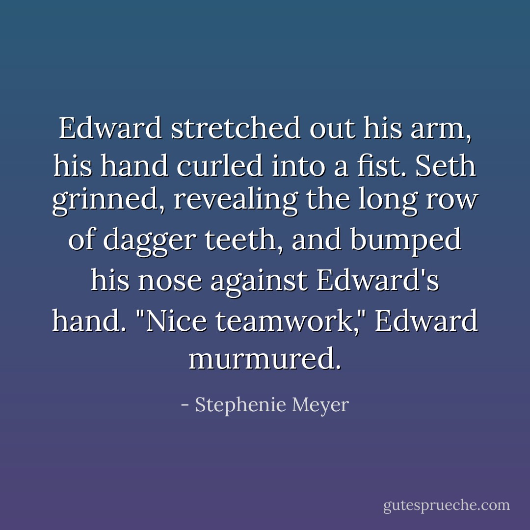 Edward stretched out his arm, his hand curled into a fist. Seth grinned, revealing the long row of dagger teeth, and bumped his nose against Edward's hand.<br />"Nice teamwork," Edward murmured. - Stephenie Meyer