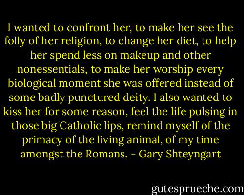 I wanted to confront her, to make her see the folly of her religion, to change her diet, to help her spend less on makeup and other nonessentials, to make her worship every biological moment she was offered instead of some badly punctured deity. I also wanted to kiss her for some reason, feel the life pulsing in those big Catholic lips, remind myself of the primacy of the living animal, of my time amongst the Romans. - Gary Shteyngart