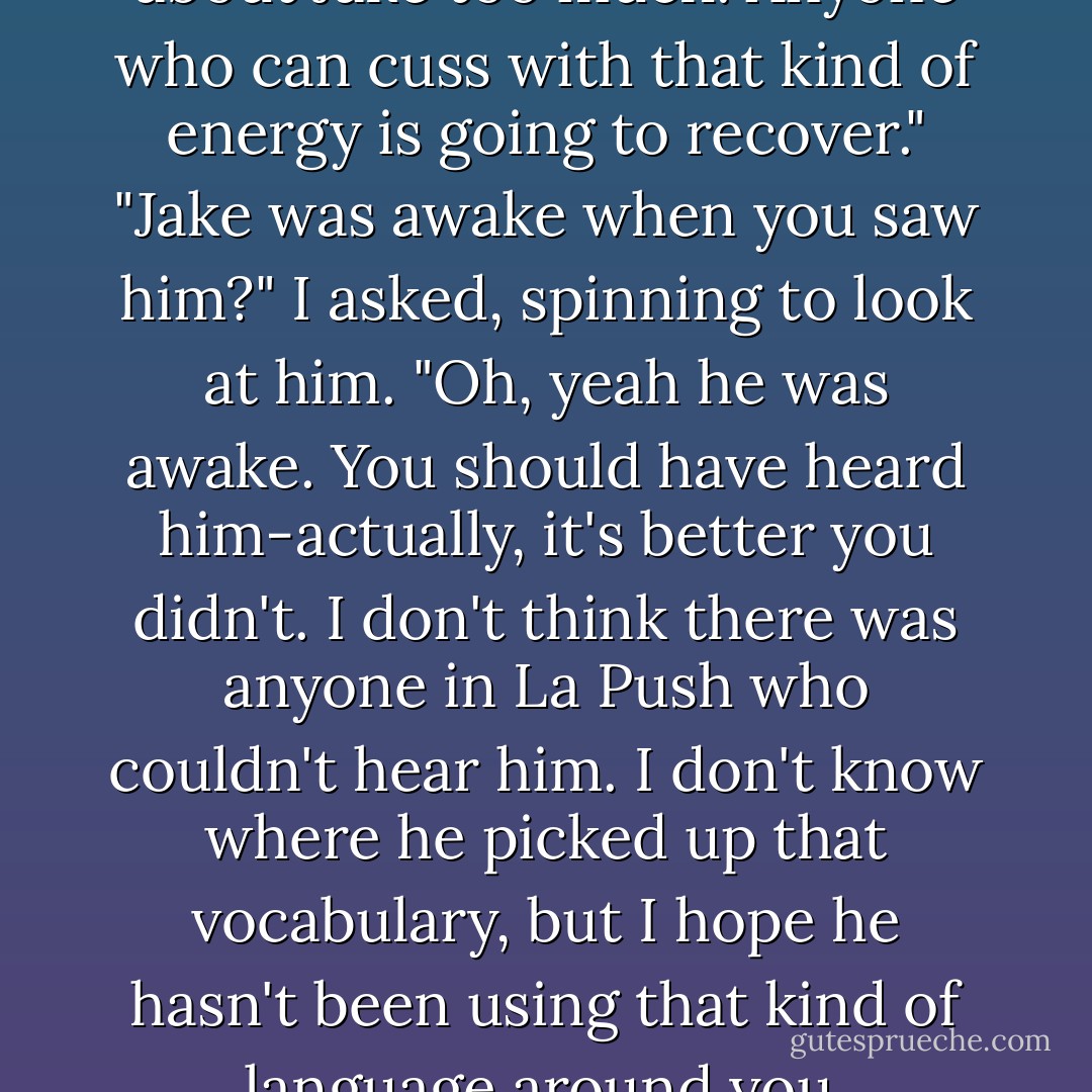 I don't think you need to worry about Jake too much. Anyone who can cuss with that kind of energy is going to recover."<br />"Jake was awake when you saw him?" I asked, spinning to look at him.<br />"Oh, yeah he was awake. You should have heard him-actually, it's better you didn't. I don't think there was anyone in La Push who couldn't hear him. I don't know where he picked up that vocabulary, but I hope he hasn't been using that kind of language around you. - Stephenie Meyer