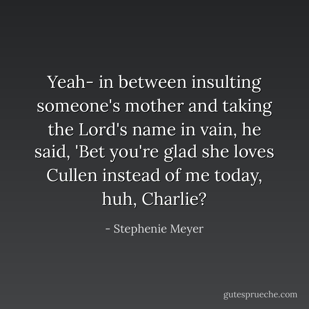 Yeah- in between insulting someone's mother and taking the Lord's name in vain, he said, 'Bet you're glad she loves Cullen instead of me today, huh, Charlie? - Stephenie Meyer