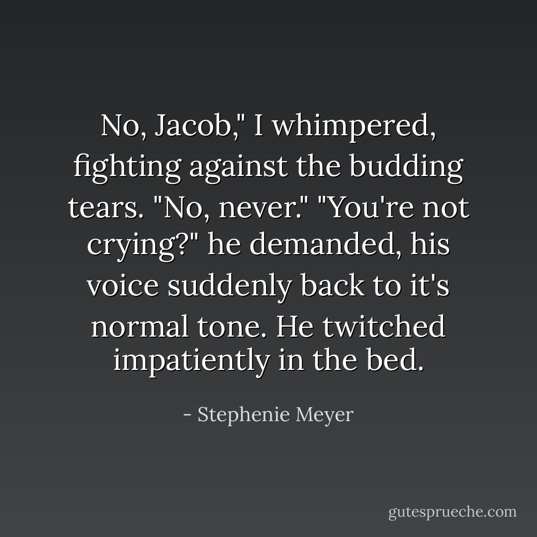 No, Jacob," I whimpered, fighting against the budding tears. "No, never."<br />"You're not crying?" he demanded, his voice suddenly back to it's normal tone. He twitched impatiently in the bed. - Stephenie Meyer