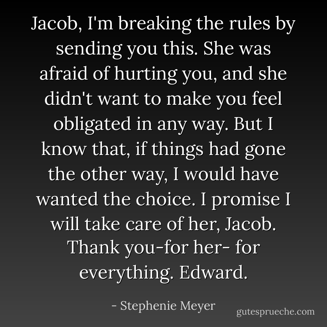 Jacob,<br />I'm breaking the rules by sending you this. She was afraid of hurting you, and she didn't want to make you feel obligated in any way. But I know that, if things had gone the other way, I would have wanted the choice.<br />I promise I will take care of her, Jacob. Thank you-for her- for everything.<br />Edward. - Stephenie Meyer