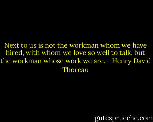 Next to us is not the workman whom we have hired, with whom we love so well to talk, but the workman whose work we are. - Henry David Thoreau