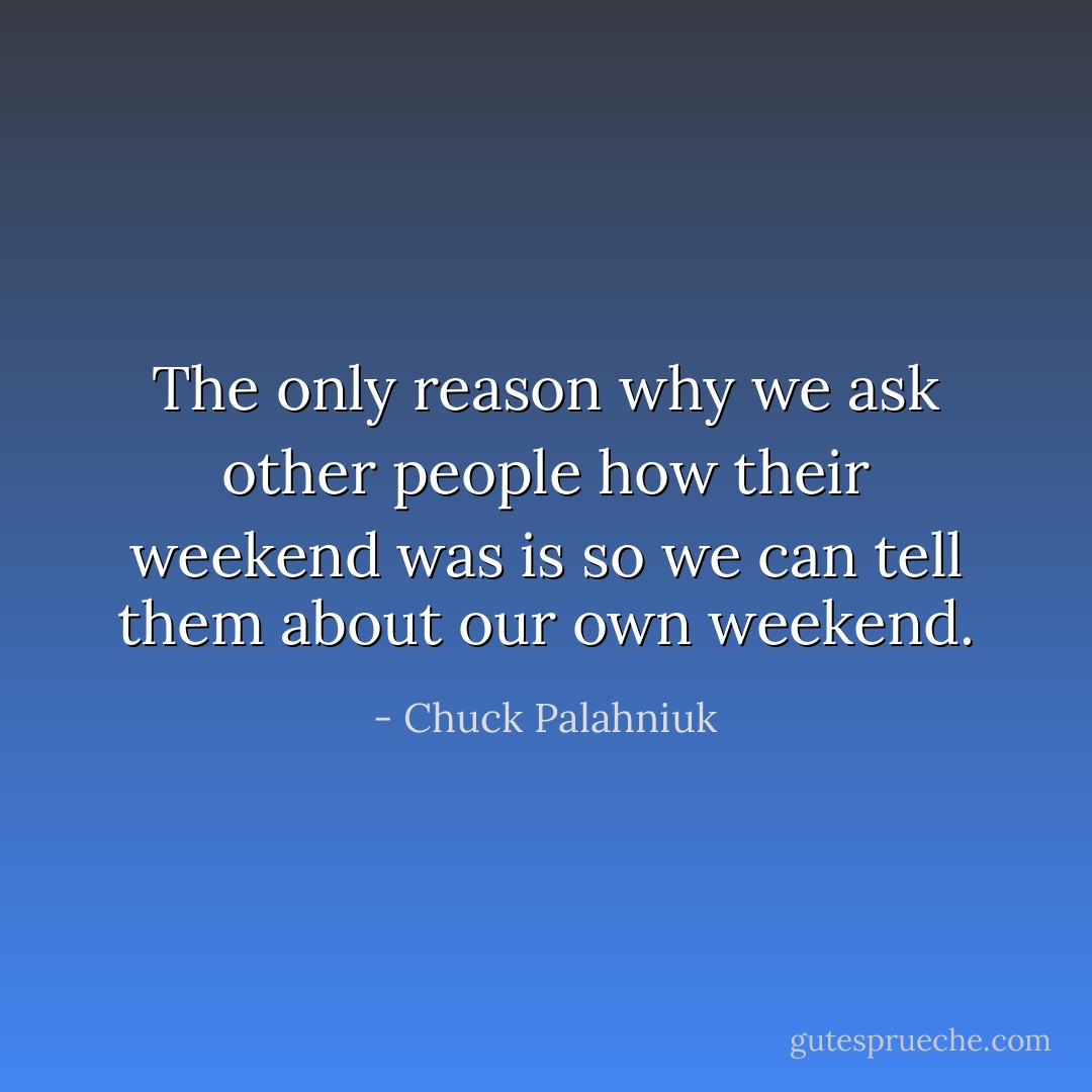 The only reason why we ask other people how their weekend was is so we can tell them about our own weekend. - Chuck Palahniuk