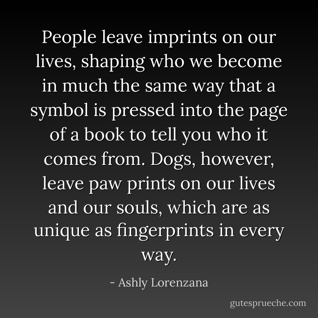 People leave imprints on our lives, shaping who we become in much the same way that a symbol is pressed into the page of a book to tell you who it comes from. Dogs, however, leave paw prints on our lives and our souls, which are as unique as fingerprints in every way. - Ashly Lorenzana