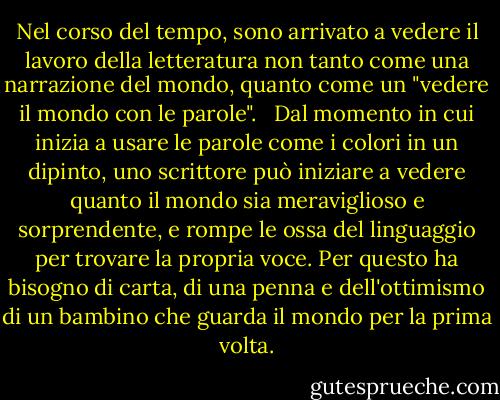 Nel corso del tempo, sono arrivato a vedere il lavoro della letteratura non tanto come una narrazione del mondo, quanto come un "vedere il mondo con le parole". <br /><br />Dal momento in cui inizia a usare le parole come i colori in un dipinto, uno scrittore può iniziare a vedere quanto il mondo sia meraviglioso e sorprendente, e rompe le ossa del linguaggio per trovare la propria voce. Per questo ha bisogno di carta, di una penna e dell'ottimismo di un bambino che guarda il mondo per la prima volta. - Orhan Pamuk