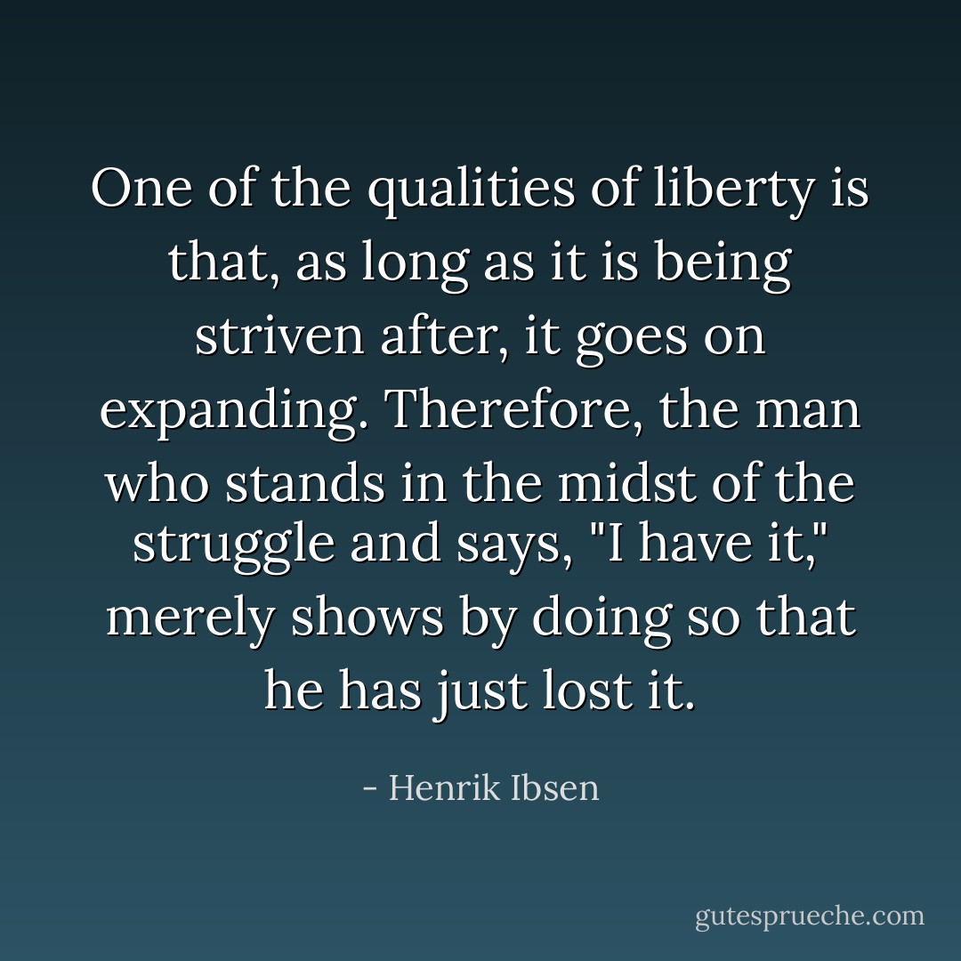 One of the qualities of liberty is that, as long as it is being striven after, it goes on expanding. Therefore, the man who stands in the midst of the struggle and says, "I have it," merely shows by doing so that he has just lost it. - Henrik Ibsen