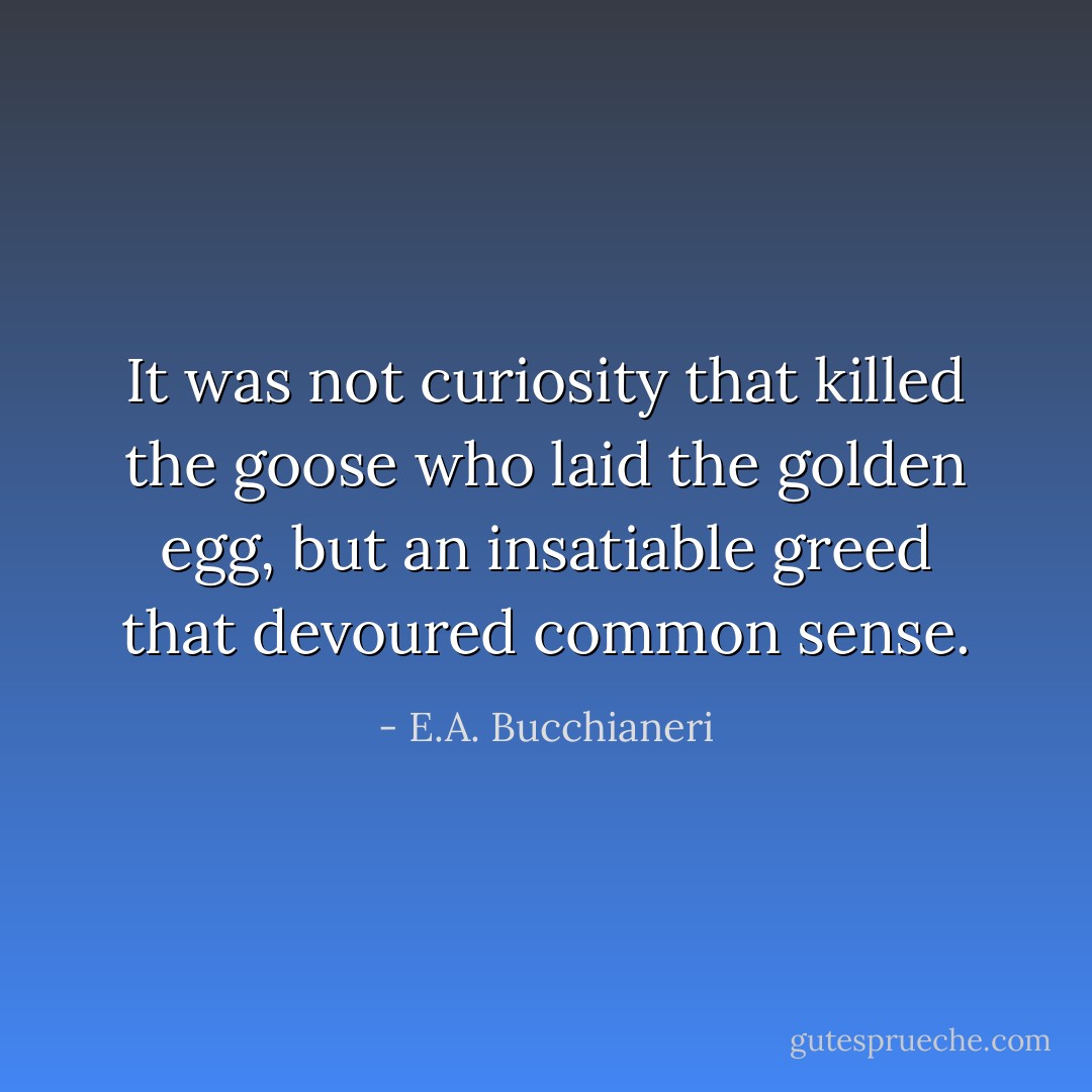 It was not curiosity that killed the goose who laid the golden egg, but an insatiable greed that devoured common sense. - E.A. Bucchianeri
