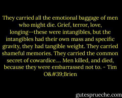 They carried all the emotional baggage of men who might die. Grief, terror, love, longing--these were intangibles, but the intangibles had their own mass and specific gravity, they had tangible weight. They carried shameful memories. They carried the common secret of cowardice.... Men killed, and died, because they were embarrassed not to. - Tim O'Brien