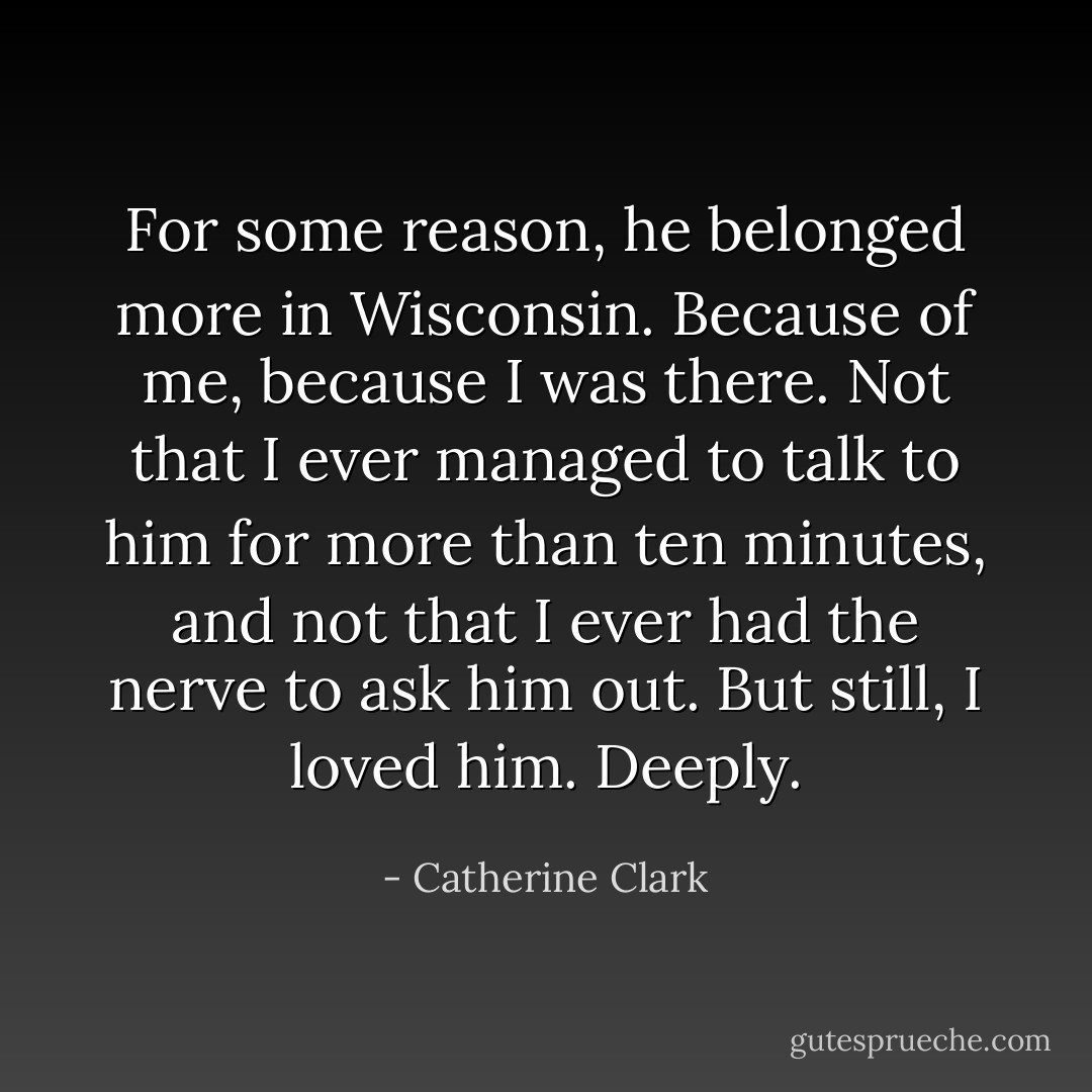 For some reason, he belonged more in Wisconsin. Because of me, because I was there. Not that I ever managed to talk to him for more than ten minutes, and not that I ever had the nerve to ask him out. But still, I loved him. Deeply. - Catherine Clark