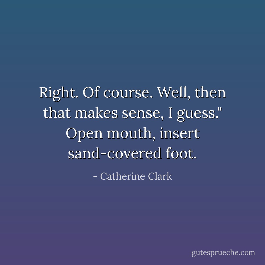 Right. Of course. Well, then that makes sense, I guess." Open mouth, insert sand-covered foot. - Catherine Clark