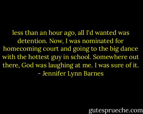 less than an hour ago, all I'd wanted was detention. Now, I was nominated for homecoming court and going to the big dance with the hottest guy in school. Somewhere out there, God was laughing at me. I was sure of it. - Jennifer Lynn Barnes