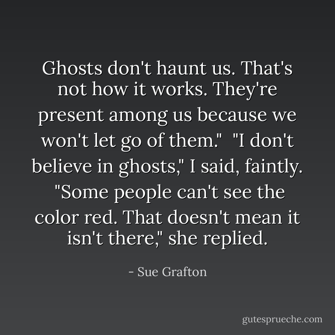 Ghosts don't haunt us. That's not how it works. They're present among us because we won't let go of them."<br /><br />"I don't believe in ghosts," I said, faintly.<br /><br />"Some people can't see the color red. That doesn't mean it isn't there," she replied. - Sue Grafton