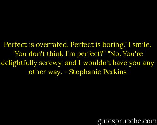 Perfect is overrated. Perfect is boring."<br />I smile. "You don't think I'm perfect?"<br />"No. You're delightfully screwy, and I wouldn't have you any other way. - Stephanie Perkins
