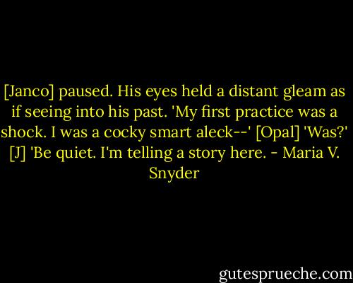 [Janco] paused. His eyes held a distant gleam as if seeing into his past. 'My first practice was a shock. I was a cocky smart aleck--'<br />[Opal] 'Was?'<br />[J] 'Be quiet. I'm telling a story here. - Maria V. Snyder