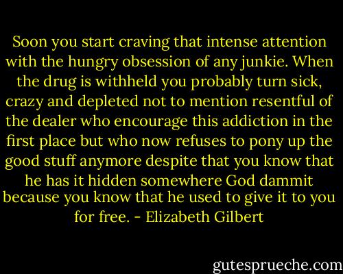 Soon you start craving that intense attention with the hungry obsession of any junkie. When the drug is withheld you probably turn sick, crazy and depleted not to mention resentful of the dealer who encourage this addiction in the first place but who now refuses to pony up the good stuff anymore despite that you know that he has it hidden somewhere God dammit because you know that he used to give it to you for free. - Elizabeth Gilbert