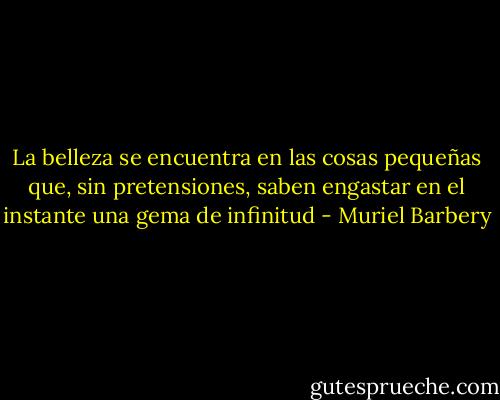 La belleza se encuentra en las cosas pequeñas que, sin pretensiones, saben engastar en el instante una gema de infinitud - Muriel Barbery