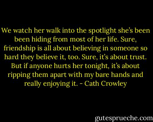 We watch her walk into the spotlight she’s been been hiding from most of her life. Sure, friendship is all about believing in someone so hard they believe it, too. Sure, it’s about trust. But if anyone hurts her tonight, it’s about ripping them apart with my bare hands and really enjoying it. - Cath Crowley