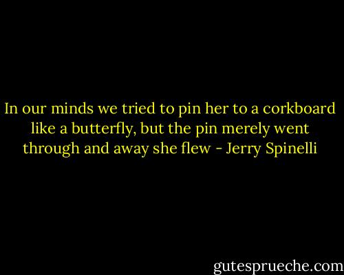 In our minds we tried to pin her to a corkboard like a butterfly, but the pin merely went through and away she flew - Jerry Spinelli