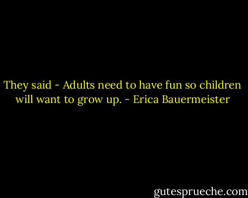 They said - Adults need to have fun so children will want to grow up. - Erica Bauermeister