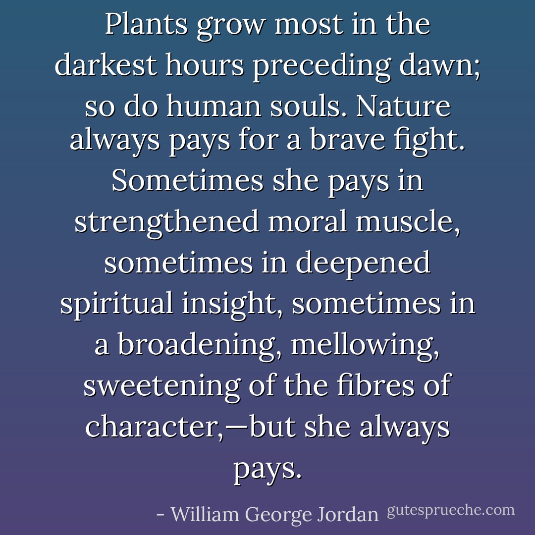 Plants grow most in the darkest hours preceding dawn; so do human souls. Nature always pays for a brave fight. Sometimes she pays in strengthened moral muscle, sometimes in deepened spiritual insight, sometimes in a broadening, mellowing, sweetening of the fibres of character,—but she always pays. - William George Jordan