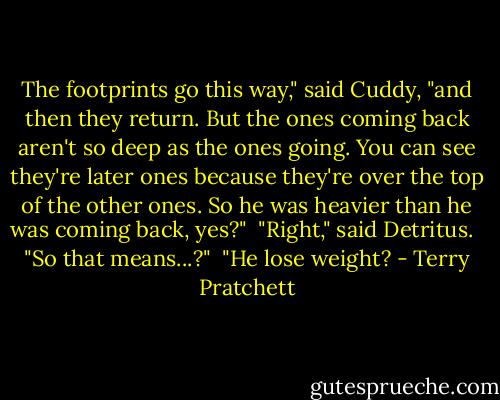 The footprints go this way," said Cuddy, "and then they return. But the ones coming back aren't so deep as the ones going. You can see they're later ones because they're over the top of the other ones. So he was heavier than he was coming back, yes?"<br /><br />"Right," said Detritus. <br /><br />"So that means...?"<br /><br />"He lose weight? - Terry Pratchett
