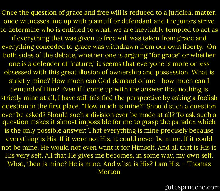Once the question of grace and free will is reduced to a juridical matter, once witnesses line up with plaintiff or defendant and the jurors strive to determine who is entitled to what, we are inevitably tempted to act as if everything that was given to free will was taken from grace and everything conceded to grace was withdrawn from our own liberty.<br /><br />On both sides of the debate, whether one is arguing "for grace" or whether one is a defender of "nature," it seems that everyone is more or less obsessed with this great illusion of ownership and possession. What is strictly mine? How much can God demand of me - how much can I demand of Him? Even if I come up with the answer that nothing is strictly mine at all, I have still falsified the perspective by asking a foolish question in the first place. "How much is mine?" Should such a question ever be asked? Should such a division ever be made at all? To ask such a question makes it almost impossible for me to grasp the paradox which is the only possible answer: That everything is mine precisely because everything is His. If it were not His, it could never be mine. If it could not be mine, He would not even want it for Himself. And all that is His is His very self. All that He gives me becomes, in some way, my own self. What, then is mine? He is mine. And what is His? I am His. - Thomas Merton