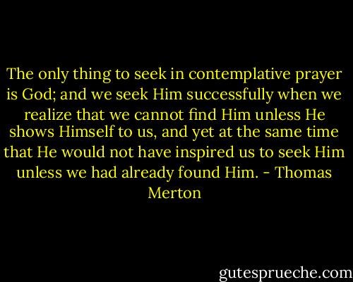 The only thing to seek in contemplative prayer is God; and we seek Him successfully when we realize that we cannot find Him unless He shows Himself to us, and yet at the same time that He would not have inspired us to seek Him unless we had already found Him. - Thomas Merton