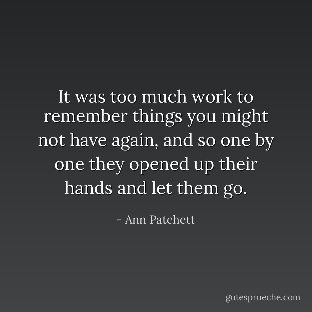 It was too much work to remember things you might not have again, and so one by one they opened up their hands and let them go. - Ann Patchett