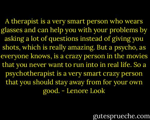 A therapist is a very smart person who wears glasses and can help you with your problems by asking a lot of questions instead of giving you shots, which is really amazing. But a psycho, as everyone knows, is a crazy person in the movies that you never want to run into in real life. So a psychotherapist is a very smart crazy person that you should stay away from for your own good. - Lenore Look