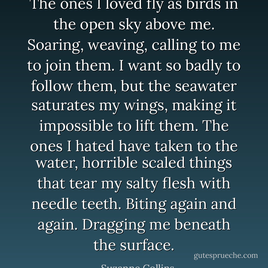 The ones I loved fly as birds in the open sky above me. Soaring, weaving, calling to me to join them. I want so badly to follow them, but the seawater saturates my wings, making it impossible to lift them. The ones I hated have taken to the water, horrible scaled things that tear my salty flesh with needle teeth. Biting again and again. Dragging me beneath the surface. - Suzanne Collins