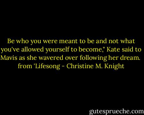 Be who you were meant to be and not what you've allowed yourself to become," Kate said to Mavis as she wavered over following her dream. <br />from 'Lifesong - Christine M. Knight
