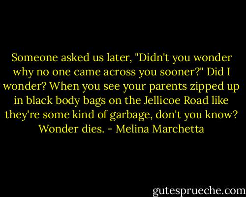 Someone asked us later, "Didn't you wonder why no one came across you sooner?"<br />Did I wonder?<br />When you see your parents zipped up in black body bags on the Jellicoe Road like they're some kind of garbage, don't you know?<br />Wonder dies. - Melina Marchetta