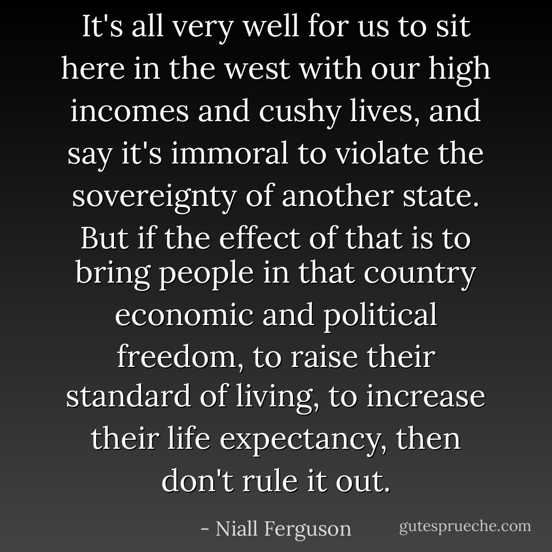 It's all very well for us to sit here in the west with our high incomes and cushy lives, and say it's immoral to violate the sovereignty of another state. But if the effect of that is to bring people in that country economic and political freedom, to raise their standard of living, to increase their life expectancy, then don't rule it out. - Niall Ferguson