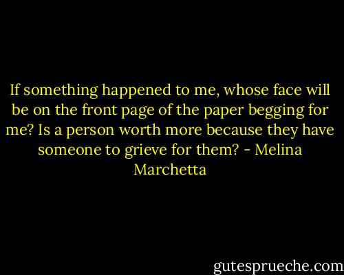 If something happened to me, whose face will be on the front page of the paper begging for me? Is a person worth more because they have someone to grieve for them? - Melina Marchetta