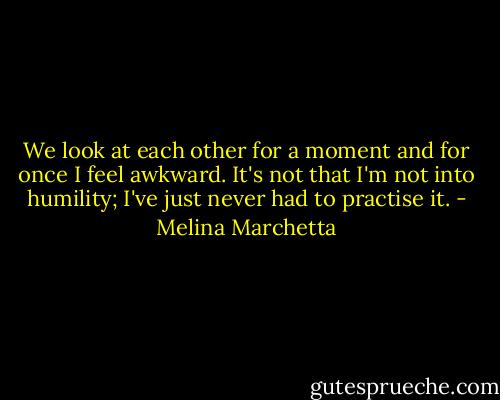 We look at each other for a moment and for once I feel awkward. It's not that I'm not into humility; I've just never had to practise it. - Melina Marchetta