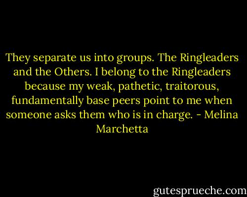 They separate us into groups. The Ringleaders and the Others. I belong to the Ringleaders because my weak, pathetic, traitorous, fundamentally base peers point to me when someone asks them who is in charge. - Melina Marchetta