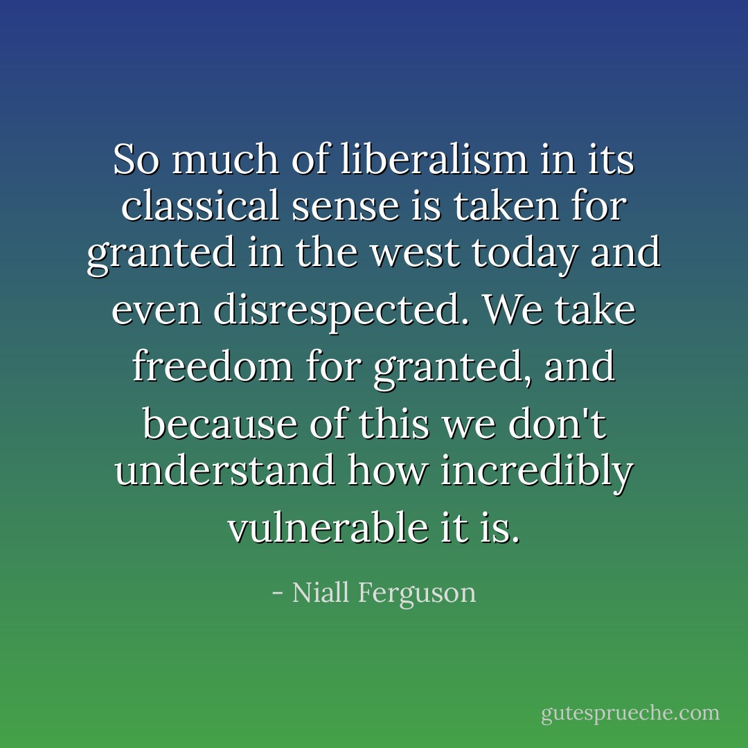 So much of liberalism in its classical sense is taken for granted in the west today and even disrespected. We take freedom for granted, and because of this we don't understand how incredibly vulnerable it is. - Niall Ferguson