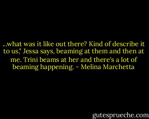 ...what was it like out there? Kind of describe it to us," Jessa says, beaming at them and then at me. Trini beams at her and there's a lot of beaming happening. - Melina Marchetta
